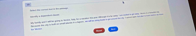 Select the correct text in the passage 
identily a dependent clause 
My familly and I will be going to Venice, Ittaly, for a vacation this year. Although it is far away, I am excited to get away Vence is a beautiful cty 
Because the city is built on small islands in a lagoon, we will be using boats to get around the city. I cannot swim but plan to learn before we leave 
for Venice 
Next 
Reset