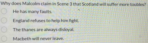 Why does Malcolm claim in Scene 3 that Scotland will suffer more toubles?
He has many faults.
England refuses to help him fight.
The thanes are always disloyal.
Macbeth will never leave.