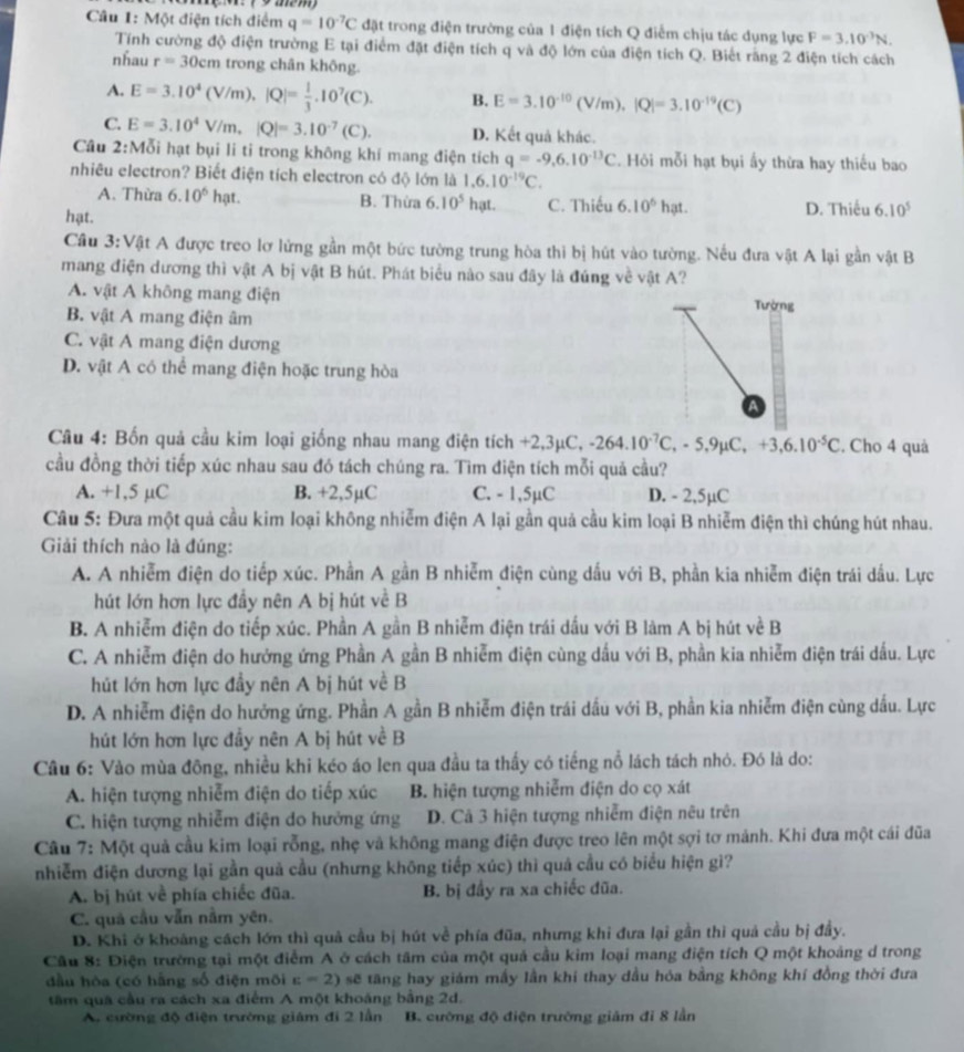 Một điện tích điểm q=10^(-7)C đặt trong điện trường của 1 điện tích Q điểm chịu tác dụng lực F=3.10^(-3)N.
Tính cường độ điện trường E tại điểm đặt điện tích q và độ lớn của điện tích Q. Biết rãng 2 điện tích cách
nhau r=30cm trong chân không.
A. E=3.10^4(V/m),|Q|= 1/3 .10^7(C). B. E=3.10^(-10)(V/m),|Q|=3.10^(-19)(C)
C. E=3.10^4V/m,|Q|=3.10^(-7)(C). D. Kết quả khác.
Câu 2:Mỗi hạt bụi li tỉ trong không khí mang điện tích q=-9.6.10^(-13)C. Hỏi mỗi hạt bụi ấy thừa hay thiếu bao
nhiêu electron? Biết điện tích electron có độ lớn là 1.6.10^(-19)C.
A. Thừa 6.10^6hat B. Thừa 6.10^5 hạt. C. Thiếu 6.10^6hat.
hạt. D. Thiếu 6.10^5
Cầu 3:Vật A được treo lơ lứng gần một bức tường trung hòa thi bị hút vào tường. Nếu đưa vật A lại gần vật B
mang điện dương thì vật A bị vật B hút. Phát biểu nào sau đây là đúng về vật A?
A. vật A không mang điện Tường
B. vật A mang điện âm
C. vật A mang điện dương
D. vật A có thể mang điện hoặc trung hòa
a
Câu 4: Bốn quả cầu kim loại giống nhau mang điện tích +2 3mu C,-264.10^(-7)C,-5.9mu C,+3,6.10^(-5)C. Cho 4 quả
cầu đồng thời tiếp xúc nhau sau đó tách chúng ra. Tìm điện tích mỗi quả cầu?
A. +1,5 µC B. +2,5µC C. - 1,5µC D. - 2,5µC
Câu 5: Đưa một quả cầu kim loại không nhiễm điện A lại gần quả cầu kim loại B nhiễm điện thì chúng hút nhau.
Giải thích nào là đúng:
A. A nhiễm điện do tiếp xúc. Phần A gần B nhiễm điện cùng dấu với B, phần kia nhiễm điện trái dầu. Lực
hút lớn hơn lực đầy nên A bị hút về B
B. A nhiễm điện do tiếp xúc. Phần A gần B nhiễm điện trái dấu với B làm A bị hút về B
C. A nhiễm điện do hưởng ứng Phần A gần B nhiễm điện cùng dấu với B, phần kia nhiễm điện trái dấu. Lực
hút lớn hơn lực đầy nên A bị hút về B
D. A nhiễm điện do hưởng ứng. Phần A gần B nhiễm điện trái dầu với B, phần kia nhiễm điện cùng dầu. Lực
hút lớn hơn lực đầy nên A bị hút về B
Cầu 6: Vào mùa đông, nhiều khi kéo áo len qua đầu ta thấy có tiếng nổ lách tách nhỏ. Đó là do:
A. hiện tượng nhiễm điện do tiếp xúc B. hiện tượng nhiễm điện do cọ xát
C. hiện tượng nhiễm điện do hưởng ứng D. Cả 3 hiện tượng nhiễm điện nêu trên
Câu 7: Một quả cầu kim loại rỗng, nhẹ và không mang điện được treo lên một sợi tơ mảnh. Khi đưa một cái đũa
nhiễm điện dương lại gần quả cầu (nhưng không tiếp xúc) thì quả cầu có biểu hiện gì?
A. bị hút về phía chiếc đũa. B. bị đầy ra xa chiếc đũa.
C. quả cầu vẫn nằm yên.
D. Khi ở khoảng cách lớn thì quả cầu bị hút về phía đũa, nhưng khi đưa lại gần thì quả cầu bị đầy.
Câu 8: Điện trường tại một điểm A ở cách tâm của một quả cầu kim loại mang điện tích Q một khoảng d trong
đầu hòa (có hằng số điện môi E=2) sẽ tăng hay giám mấy lần khí thay dầu hỏa bằng không khí đồng thời đưa
tâm qua cầu ra cách xa điểm A một khoáng bằng 2d.
A. cường độ điện trường giám đi 2 lần B. cường độ điện trường giảm đi 8 lần