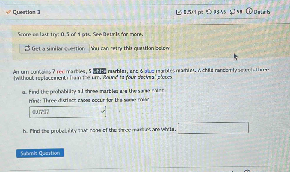 [ 0.5/1 pt つ 98-99 % 98 Details 
Score on last try: 0.5 of 1 pts. See Details for more. 
Get a similar question You can retry this question below 
An urn contains 7 red marbles, 5 white marbles, and 6 blue marbles marbles. A child randomly selects three 
(without replacement) from the urn. Round to four decimal places. 
a. Find the probability all three marbles are the same color. 
Hint: Three distinct cases occur for the same color.
0.0797
b. Find the probability that none of the three marbles are white. □ 
Submit Question