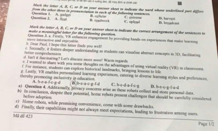 Đ6, 13 đã ln các ó vuờng đen, để mày định vị chính xác
Mark the letter A, B, C, or D on your answer sheet to indicate the word whose underlined part differs
from the other three in pronunciation in each of the following sentences.
Question 1. A. gadget B. cellular C. extreme D. harvest
Question 2. A. floạt B. roadwork C. upload D. broadcast
Mark the letter A, B, C, or D on your answer sheet to indicate the correct arrangement of the sentences to
make a meaningful letter for the following question.
Question 3, a. Firstly, VR enhances engagement by providing hands-on experiences that make learning
more interactive and enjoyable.
b. Dear Paul, I hope this letter finds you well!
c. Secondly, it fosters deeper understanding as students can visualise abstract concepts in 3D, facilitating
better comprehension.
d. Isn't it fascinating? Let's discuss more soon! Warm regards
e. I wanted to share with you some thoughts on the advantages of using virtual reality (VR) in classrooms.
f For instance, students can explore historical landmarks, bringing lessons to life.
g. Lastly, VR enables personalised learning experiences, catering to diverse learning styles and preferences,
thereby promoting inclusivity in education.
A. b-c-a-f-c-g-d B. b-c-a-c- g-f-d C. b-c-d-a-f-c-g D. b-c-c-g-f-a-d
a) Question 4. Additionally, privacy concerns arise as these robots collect and store personal data.
b) In conclusion, despite their potential, home robots present challenges that should be carefully considered
before adoption.
c) Home robots, while promising convenience, come with some drawbacks.
d) Finally, their capabilities might not always meet expectations, leading to frustration among users.
Mã đê 423
Page 1/2