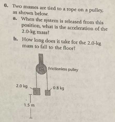 Two masses are tied to a rope on a pulley, 
as shown below. 
a. When the system is released from this 
position, what is the acceleration of the
2.0-kg mass? 
b. How long does it take for the 2.0-kg
mass to fall to the floor?