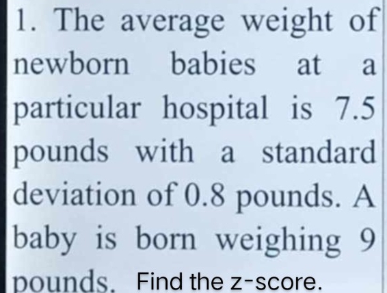 The average weight of 
newborn babies at a 
particular hospital is 7.5
pounds with a standard 
deviation of 0.8 pounds. A 
baby is born weighing 9
pounds. Find the z-score.