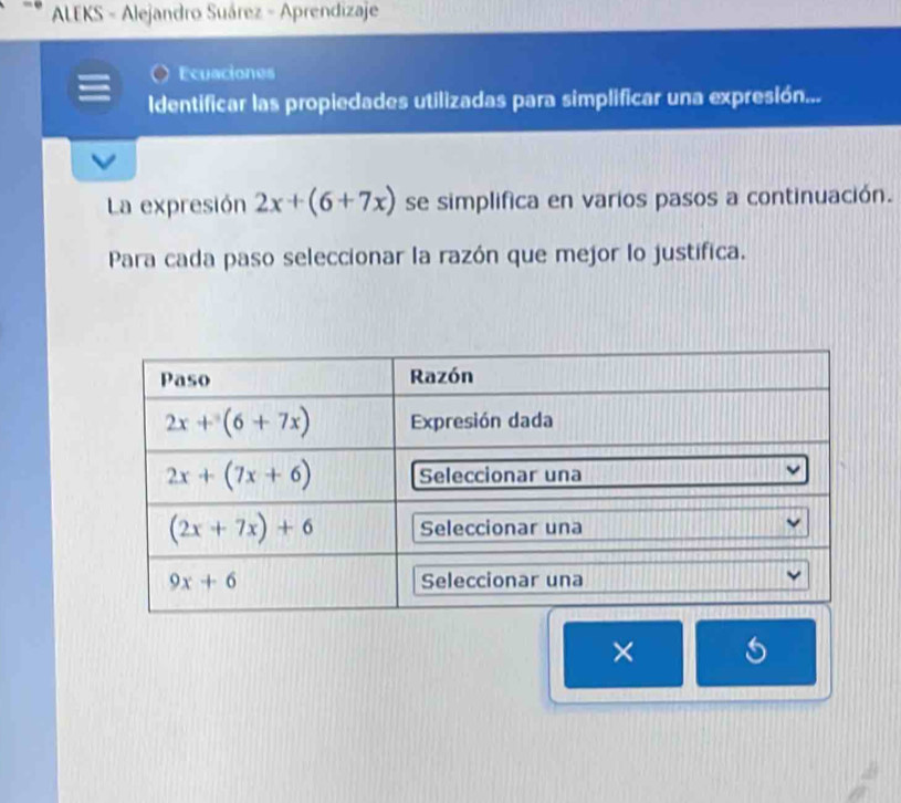 ALEKS - Alejandro Suárez - Aprendizaje
Ecuaciones
Identificar las propiedades utilizadas para simplificar una expresión...
La expresión 2x+(6+7x) se simplifica en varios pasos a continuación.
Para cada paso seleccionar la razón que mejor lo justifica.
× 5