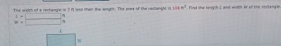 The width of a rectangle is 3 ft less than the leagt. The area of the rectongle is 108n^2. Mnd the length & and widss W of the reclangle
beginarrayr L=□  w=□ endarray
L
W