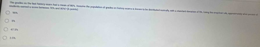 sudents eamed a score between 70% and 80%? (6 points) the grades on the last hatory exam had a mean of 80%. Assume the population of grades on history exams is known to be distributed normnally, with a standard deviation of 5%. Using the empirical ride, approsimatsly what percent of
91
s
42.8%
3.5%