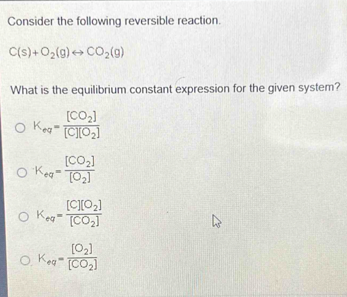 Consider the following reversible reaction.
C(s)+O_2(g)rightarrow CO_2(g)
What is the equilibrium constant expression for the given system?
K_eq=frac [CO_2][C][O_2]
K_eq=frac [CO_2][O_2]
K_eq=frac [C][O_2][CO_2]
K_eq=frac [O_2][CO_2]