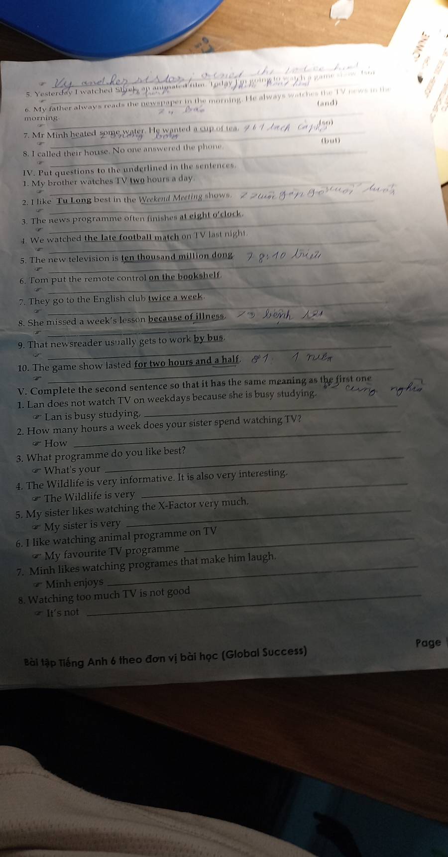 ester d a y I w c h 
6. My father always reads the newspaper in the morning. He always watches the TV news in the 
(and) 
_ 
morning 
7. Mr Minh heated some wate wanted a cup of e 
(b ut) 
_ 
_ 
8. I called their house. No one answered the phone 
IV. Put questions to the underlined in the sentences. 
_ 
1. My brother watches TV two hours a day
_ 
2. I like Tu Long best in the Weekend Meeting shows. 
_ 
3. The news programme often finishes at eight o'clock. 
_ 
4. We watched the late football match on TV last night. 
_ 
5. The new television is ten thousand million dong 
_ 
6. Tom put the remote control on the bookshelf 
_ 
7. They go to the English club twice a week 
_ 
8. She missed a week's lesson because of illness. 
_ 
9. That newsreader usually gets to work by bus 
_ 
10. The game show lasted for two hours and a half. 
V. Complete the second sentence so that it has the same meaning as the first one 
1. Lan does not watch TV on weekdays because she is busy studying. 
₹ Lan is busy studying, 
_ 
_ 
2. How many hours a week does your sister spend watching TV? 
☞How 
3. What programme do you like best? 
₹ What's your 
4. The Wildlife is very informative. It is also very interesting. 
₹ The Wildlife is very 
5. My sister likes watching the X -Factor very much.
cm My sister is very 
6. I like watching animal programme on TV
overline G My favourite TV programme 
7. Minh likes watching programes that make him laugh. 
* Minh enjoys 
8. Watching too much TV is not good 
] It's not 
Page 
Bài tập Tiếng Anh 6 theo đơn vị bài học (Global Success)