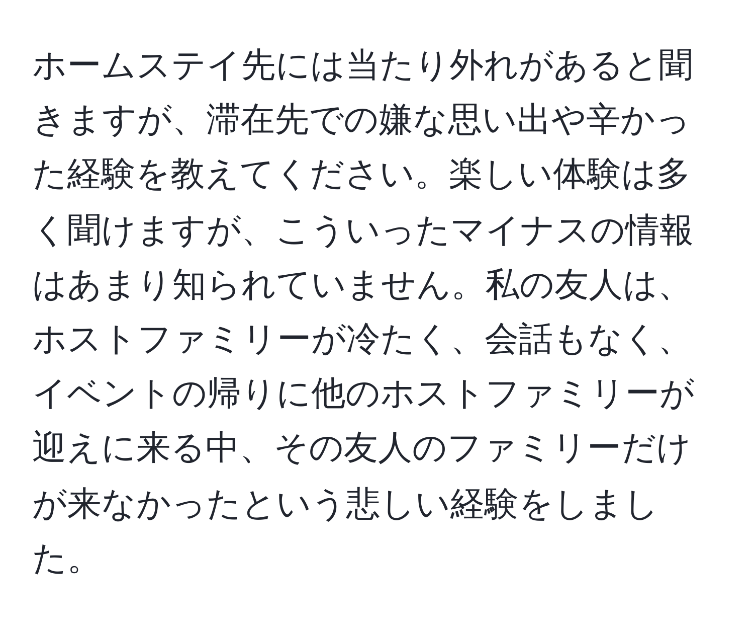 ホームステイ先には当たり外れがあると聞きますが、滞在先での嫌な思い出や辛かった経験を教えてください。楽しい体験は多く聞けますが、こういったマイナスの情報はあまり知られていません。私の友人は、ホストファミリーが冷たく、会話もなく、イベントの帰りに他のホストファミリーが迎えに来る中、その友人のファミリーだけが来なかったという悲しい経験をしました。