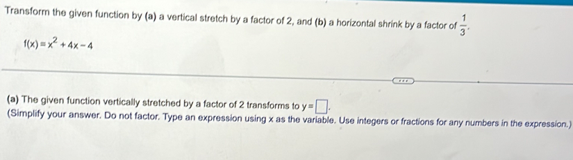 Transform the given function by (a) a vertical stretch by a factor of 2, and (b) a horizontal shrink by a factor of  1/3 .
f(x)=x^2+4x-4
(a) The given function vertically stretched by a factor of 2 transforms to y=□. 
(Simplify your answer. Do not factor. Type an expression using x as the variable. Use integers or fractions for any numbers in the expression.)