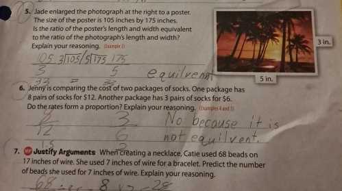 Jade enlarged the photograph at the right to a poster. 
The size of the poster is 105 inches by 175 inches. 
Is the ratio of the poster's length and width equivalent 
to the ratio of the photograph's length and width? 
Explain your reasoning. (Example 3) 
6. Jenny is comparing the cost of two packages of socks. One package has
8 pairs of socks for $12. Another package has 3 pairs of socks for $6. 
Do the rates form a proportion? Explain your reasoning. (Examples 4 and 5) 
7. Justify Arguments When creating a necklace, Catie used 68 beads on
17 inches of wire. She used 7 inches of wire for a bracelet. Predict the number 
of beads she used for 7 inches of wire. Explain your reasoning.