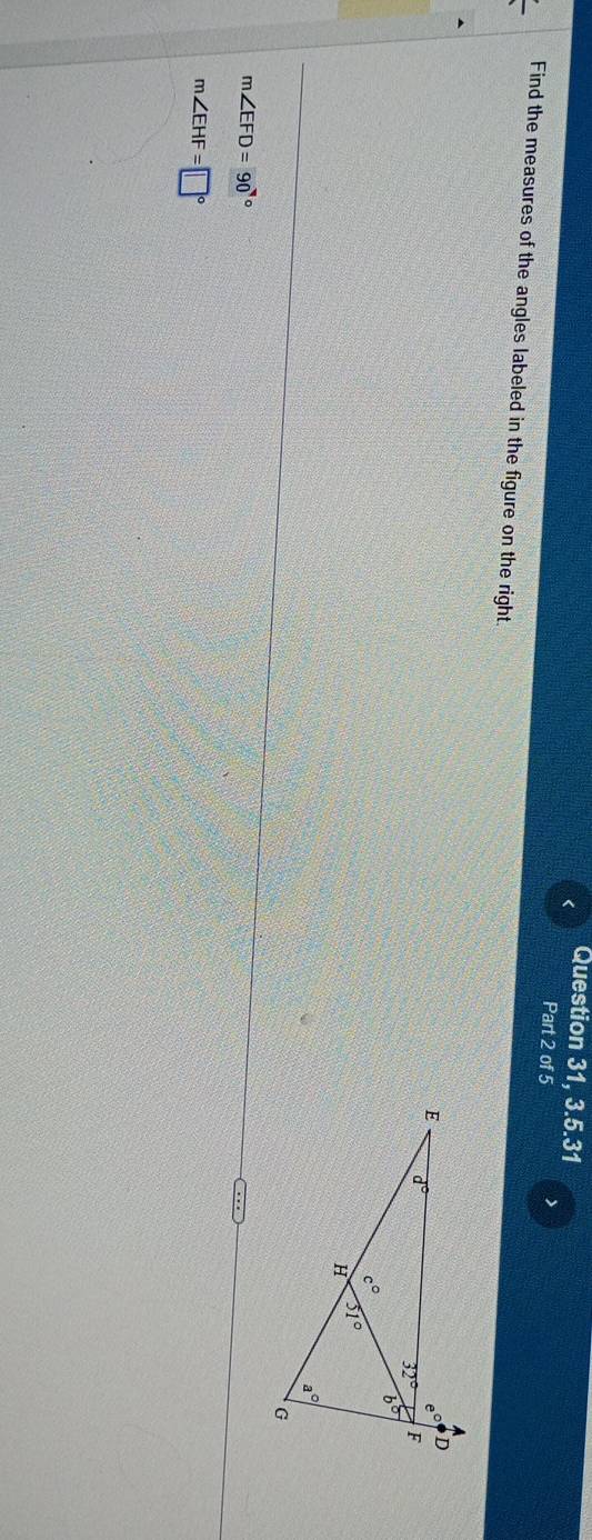 < Question 31, 3.5.31
Part 2 of 5
Find the measures of the angles labeled in the figure on the right.
 m∠ EFD=90°
m∠ EHF=□°