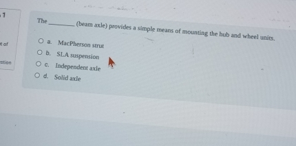 The_ (beam axle) provides a simple means of mounting the hub and wheel units.
of a. MacPherson strut
b. SLA suspension
stion c. Independent axle
d. Solid axle