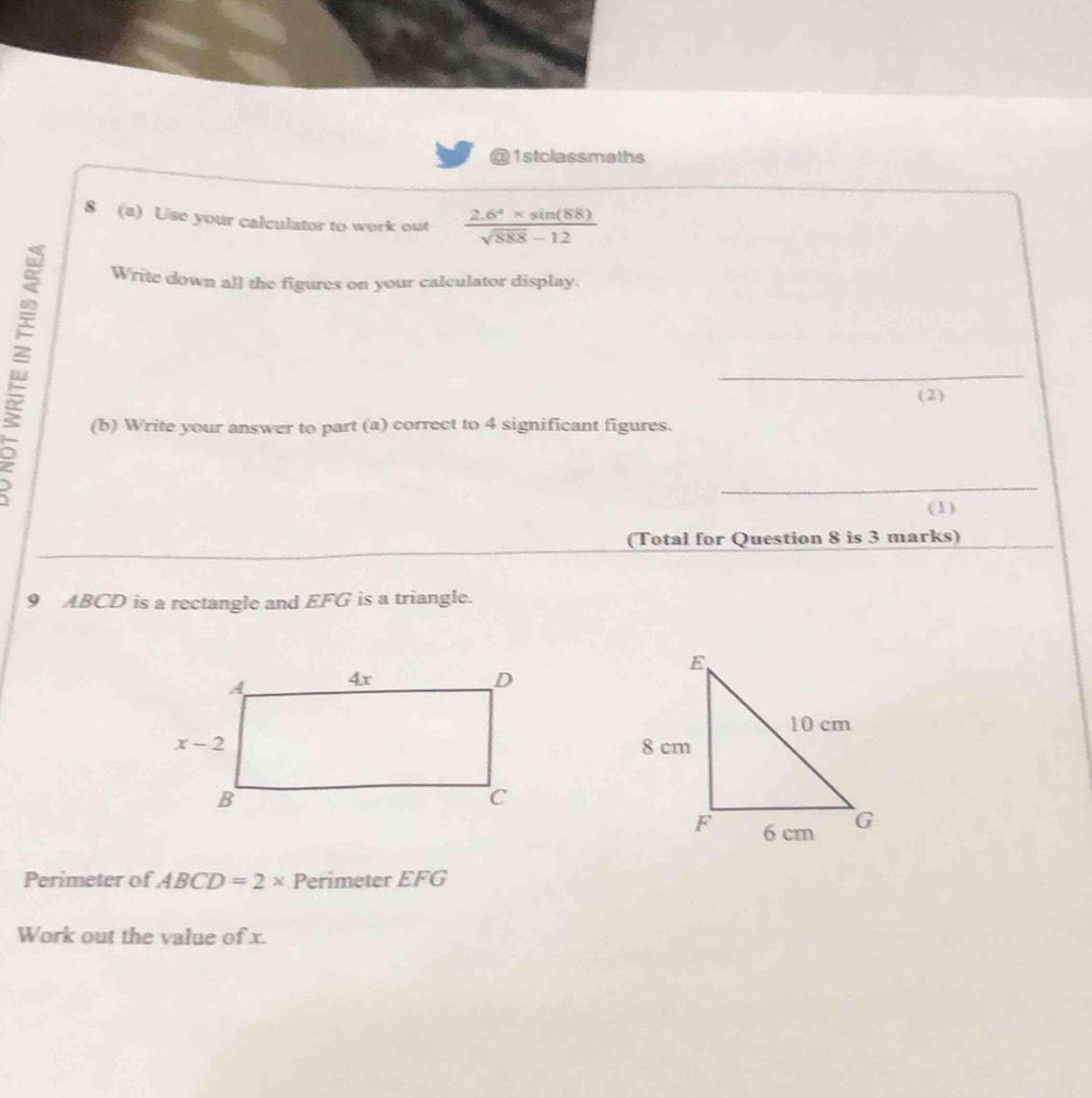 1stclassmaths
8 (a) Use your calculator to work out  (2.6^4* sin (88))/sqrt(888)-12 
Write down all the figures on your calculator display.
_
(2)
(b) Write your answer to part (a) correct to 4 significant figures.
_
(1)
(Total for Question 8 is 3 marks)
9 ABCD is a rectangle and EFG is a triangle.
Perimeter of ABCD=2* Perimeter FG
Work out the value of x.