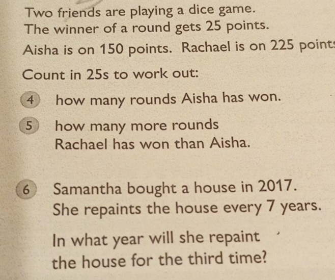 Two friends are playing a dice game. 
The winner of a round gets 25 points. 
Aisha is on 150 points. Rachael is on 225 point 
Count in 25s to work out: 
④ how many rounds Aisha has won. 
5 how many more rounds 
Rachael has won than Aisha. 
6 Samantha bought a house in 2017. 
She repaints the house every 7 years. 
In what year will she repaint 
the house for the third time?