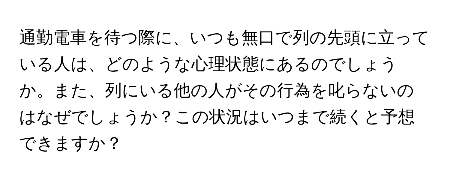 通勤電車を待つ際に、いつも無口で列の先頭に立っている人は、どのような心理状態にあるのでしょうか。また、列にいる他の人がその行為を叱らないのはなぜでしょうか？この状況はいつまで続くと予想できますか？