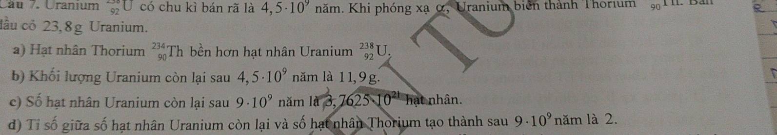 Cau /. Uranium _(92)^(-30)U có chu kì bán rã là 4,5· 10^9 năm. Khi phóng xạ α, Uranium biển thành Thorıum 90. Ban 
đầu có 23,8g Uranium. 
a) Hạt nhân Thorium _(90)^(234)Th bền hơn hạt nhân Uranium _(92)^(238)U. 
b) Khối lượng Uranium còn lại sau 4,5· 10^9 năm là 11,9g. 
c) Số hạt nhân Uranium còn lại sau 9· 10^9 năm 1a3,762510^(21) hat nhân. 
d) Tỉ số giữa số hạt nhân Uranium còn lại và số hạt nhân Thorium tạo thành sau 9· 10^9 năm là 2.