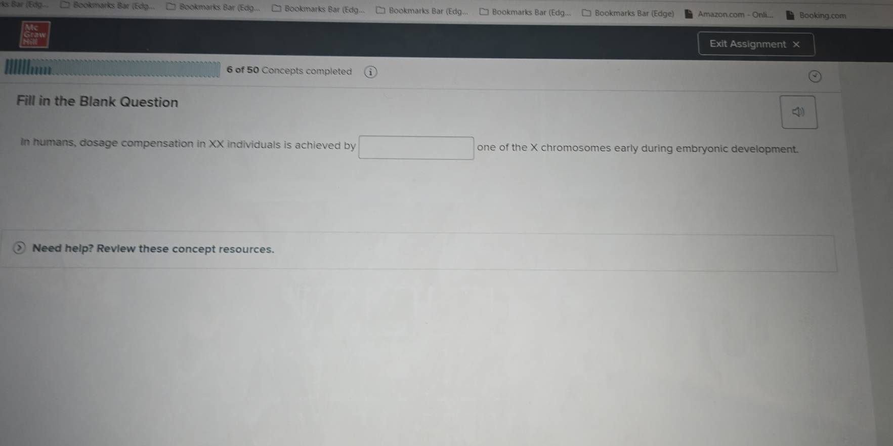 Bar (Edg... Bookmarks Bár (Edg... Bookmarks Bar (Edg... Bookmarks Bar (Edg... Bookmarks Bar (Edg... Bookmarks Bar (Edg... Bookmarks Bar (Edge) Amazon.com - Onli... Bookina.com 
Exit Assignment × 
6 of 50 Concepts completed 
Fill in the Blank Question 
In humans, dosage compensation in XX individuals is achieved by □ one of the X chromosomes early during embryonic development. 
Need help? Review these concept resources.