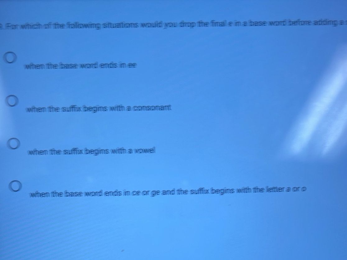 For which of the following stuations would you drop the final e in a base word before atding a
when the base word ends in ee
when the suffix begins with a consonant
when the suffix begins with a vowel
when the base word ends in ce or ge and the suffx begins with the letter a or o