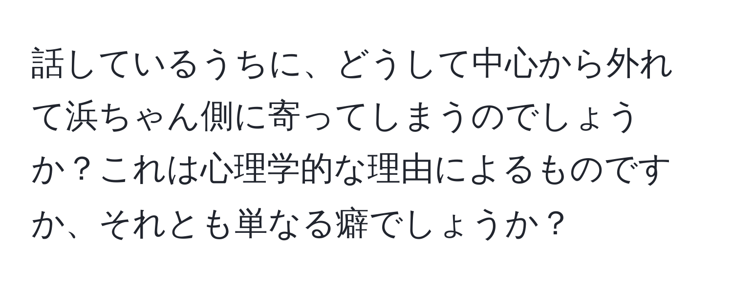 話しているうちに、どうして中心から外れて浜ちゃん側に寄ってしまうのでしょうか？これは心理学的な理由によるものですか、それとも単なる癖でしょうか？