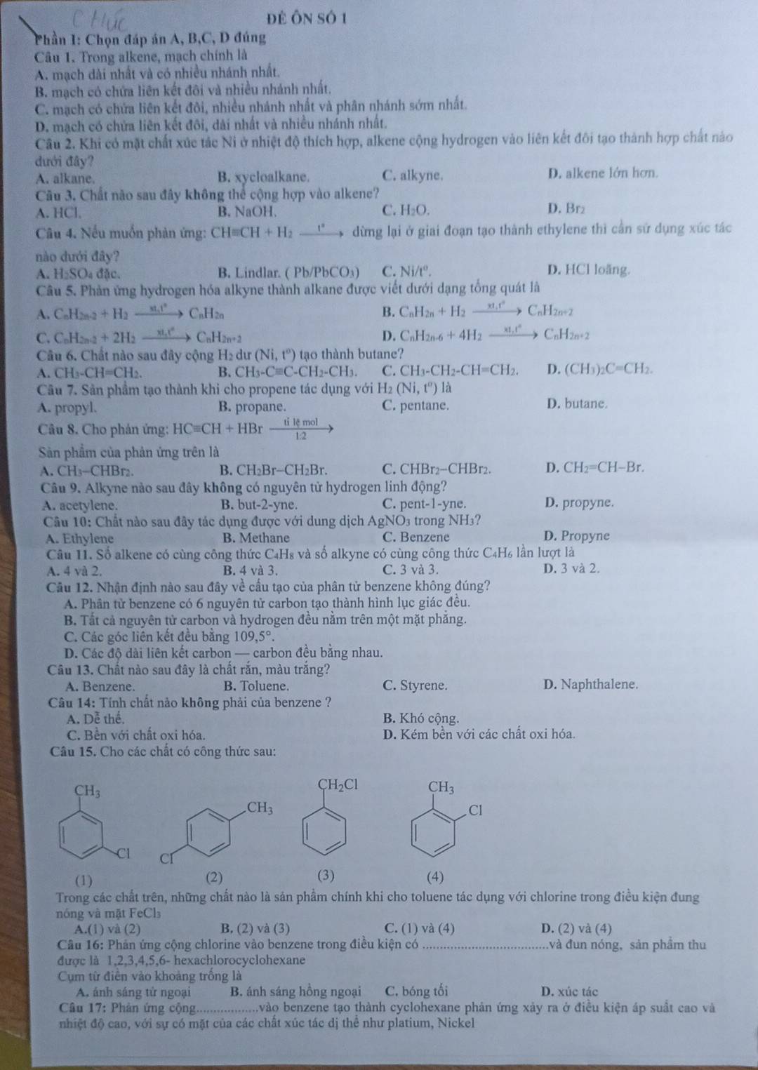 để ÔN Số 1
Phần I: Chọn đáp án A, B,C, D đúng
Câu 1. Trong alkene, mạch chính là
A. mạch dài nhất và có nhiều nhánh nhất.
B. mạch có chứa liên kết đôi và nhiều nhánh nhất.
C. mạch có chứa liên kết đôi, nhiều nhánh nhất và phân nhánh sớm nhất.
D. mạch có chứa liên kết đôi, dài nhất và nhiều nhánh nhất.
Câu 2. Khi có mặt chất xúc tác Ni ở nhiệt độ thích hợp, alkene cộng hydrogen vào liên kết đôi tạo thành hợp chất nào
đưới đây?
A. alkane. B. xycloalkane. C. alkyne. D. alkene lớn hơn.
Câu 3. Chất não sau đây không thể cộng hợp vào alkene?
A. HCl, B. NaOH. C. H_2O. D. Br₂
Câu 4. Nếu muốn phản ứng: CHequiv CH+H_2xrightarrow e° dừng lại ở giai đoạn tạo thành ethylene thì cần sử dụng xúc tác
nào dưới đây?
A. H_2SO_4 đặc. B. Lindlar. ( (Pb/PbCO_3) C. Ni/t^o. D. HCl loãng.
Câu 5. Phản ứng hydrogen hóa alkyne thành alkane được viết dưới dạng tổng quát là
A. C_nH_2n-2+H_2to C_nH_2n B. C_nH_2n+H_2xrightarrow xt_1^+C_nH_2n+2
C. C_nH_2n-2+2H_2xrightarrow xt_nt^2C_nH_2n+2 D. C_nH_2n-6+4H_2to C_nH_2n+2
Câu 6. Chất nào sau đây cộng H_2 dur (Ni,t^o) tạo thành butane?
A. CH_3-CH=CH_2 B. CH_3-Cequiv C-CH_2-CH_3. C. CH_3-CH_2-CH=CH_2. D. (CH_3)_2C=CH_2.
Câu 7. Sản phẩm tạo thành khi cho propene tác dụng với H2 (Ni,t^o)li
A. propyl. B. propane. C. pentane. D. butane.
Câu 8. Cho phản ứng: HCequiv CH+HBrxrightarrow tikmol
Sản phẩm của phản ứng trên là
A. CH_3-CHBr_2 B. CH_2Br-CH_2Br. C. CHBr_2-CHBr_2 D. CH_2=CH-Br.
Câu 9. Alkyne nào sau đây không có nguyên tử hydrogen linh động?
A. acetylene. B. but-2-yne C. pent -1-yne D. propyne.
Câu 10: Chất nào sau đây tác dụng được với dung dịch AgNO_3 trong NH 3?
A. Ethylene B. Methane C. Benzene D. Propyne
Câu I1. Số alkene có cùng công thức C₄H₈ và số alkyne có cùng công thức C4H₆ lần lượt là
A. 4 và 2. B. 4 và 3. C. 3 và 3. D. 3 và 2.
Câu 12. Nhận định nào sau đây về cầu tạo của phân tử benzene không đúng?
A. Phân tử benzene có 6 nguyên tử carbon tạo thành hình lục giác đều.
B. Tất cả nguyên tử carbon và hydrogen đều nằm trên một mặt phăng.
C. Các góc liên kết đều băng 109,5°.
D. Các độ dài liên kết carbon — carbon đều bằng nhau.
Câu 13. Chất nào sau đây là chất rắn, màu trắng?
A. Benzene. B. Toluene. C. Styrene. D. Naphthalene.
Câu 14: Tính chất nào không phải của benzene ?
A. Dễ thể, B. Khó cộng.
C. Bền với chất oxi hóa. D. Kém bền với các chất oxi hóa.
Câu 15. Cho các chất có công thức sau:
CH_3
CH_3
Cl
Cl
(1) (2) (3) (4)
Trong các chất trên, những chất nào là sản phẩm chính khi cho toluene tác dụng với chlorine trong điều kiện đung
nóng và mặt FeCl₃
A.(1) và (2) B. (2) và (3) C. (1) và (4) D. (2) và (4)
Câu 16: Phản ứng cộng chlorine vào benzene trong điều kiện có _và đun nóng, sản phầm thu
được là 1,2,3,4,5,6- hexachlorocyclohexane
Cụm từ điên vào khoảng trống là
A. ánh sáng tử ngoại B. ánh sáng hồng ngoại C. bóng tối D. xúc tác
Câu 17: Phản ứng cộng........ bvào benzene tạo thành cyclohexane phản ứng xảy ra ở điều kiện áp suất cao và
nhiệt độ cao, với sự có mặt của các chất xúc tác dị thể như platium, Nickel