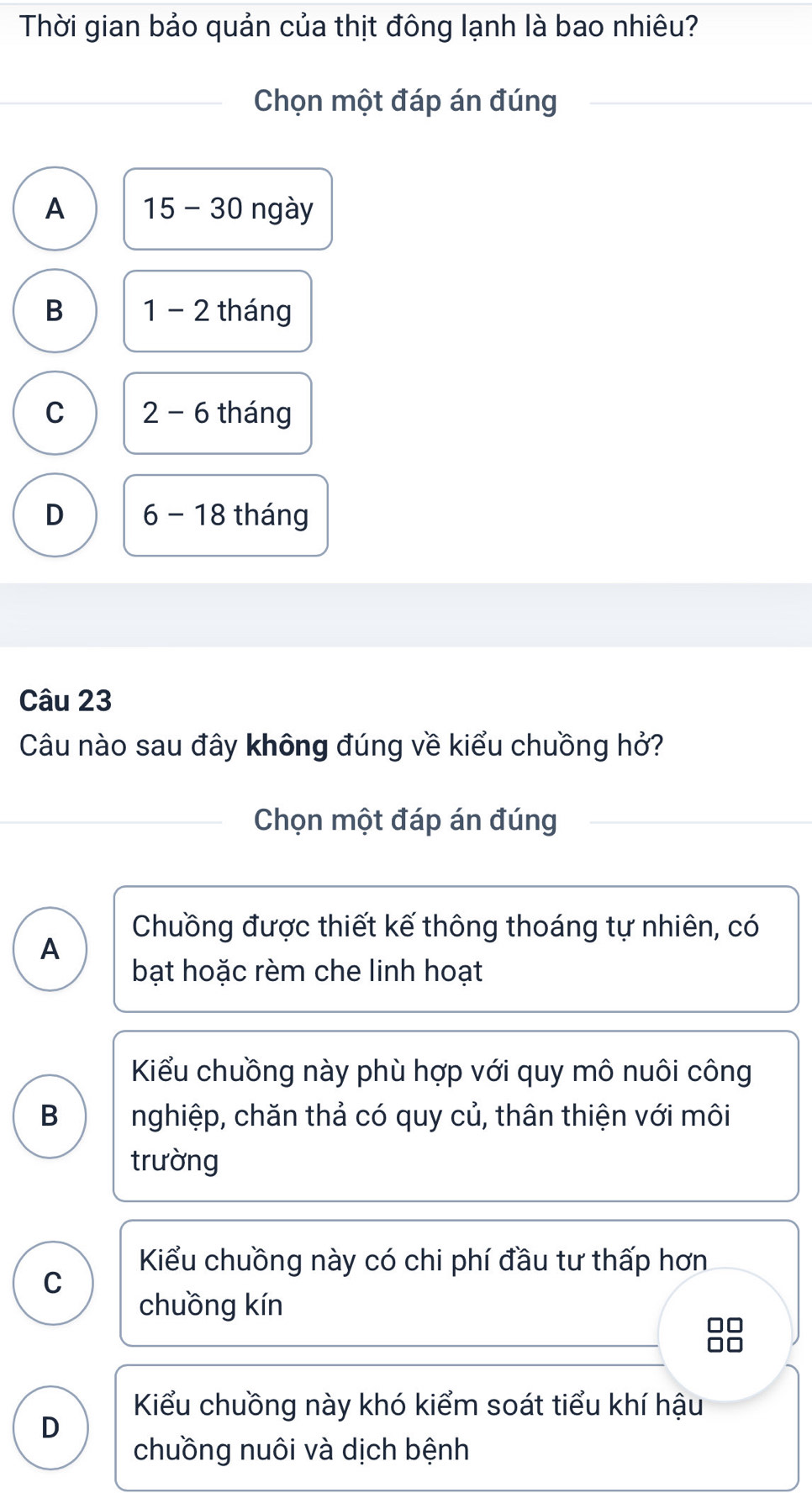 Thời gian bảo quản của thịt đông lạnh là bao nhiêu?
Chọn một đáp án đúng
A 15-30 ngày
B 1-2 tháng
C 2-6 tháng
D 6-18 tháng
Câu 23
Câu nào sau đây không đúng về kiểu chuồng hở?
Chọn một đáp án đúng
Chuồng được thiết kế thông thoáng tự nhiên, có
A
bạt hoặc rèm che linh hoạt
Kiểu chuồng này phù hợp với quy mô nuôi công
B nghiệp, chăn thả có quy củ, thân thiện với môi
trường
Kiểu chuồng này có chi phí đầu tư thấp hơn
C
chuồng kín
Kiểu chuồng này khó kiểm soát tiểu khí hậu
D
chuồng nuôi và dịch bệnh