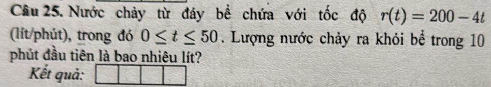 Nước chảy từ đáy bể chứa với tốc độ r(t)=200-4t
(lít/phút), trong đó 0≤ t≤ 50. Lượng nước chảy ra khỏi bể trong 10
phút đầu tiên là bao nhiêu lít? 
Kết quả: