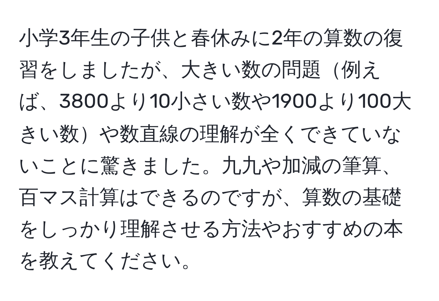 小学3年生の子供と春休みに2年の算数の復習をしましたが、大きい数の問題例えば、3800より10小さい数や1900より100大きい数や数直線の理解が全くできていないことに驚きました。九九や加減の筆算、百マス計算はできるのですが、算数の基礎をしっかり理解させる方法やおすすめの本を教えてください。