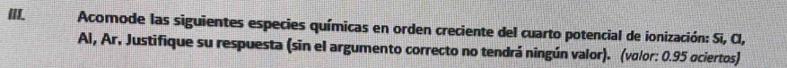 Acomode las siguientes especies químicas en orden creciente del cuarto potencial de ionización: Si, Cl, 
Al, Ar. Justifique su respuesta (sin el argumento correcto no tendrá ningún valor). (volor: 0.95 ociertos)