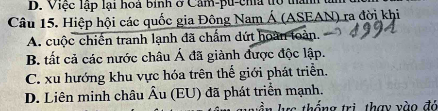 Việc lập lại hoa binh ở Cam-pu-chia trổ than
Câu 15. Hiệp hội các quốc gia Đông Nam Á (ASEAN) ra đời khi
A. cuộc chiến tranh lạnh đã chấm dứt hoàn toàn.
B. tất cả các nước châu Á đã giành được độc lập.
C. xu hướng khu vực hóa trên thế giới phát triển.
D. Liên minh châu hat A u (EU) đã phát triển mạnh.
hc thống trì thay vào đó