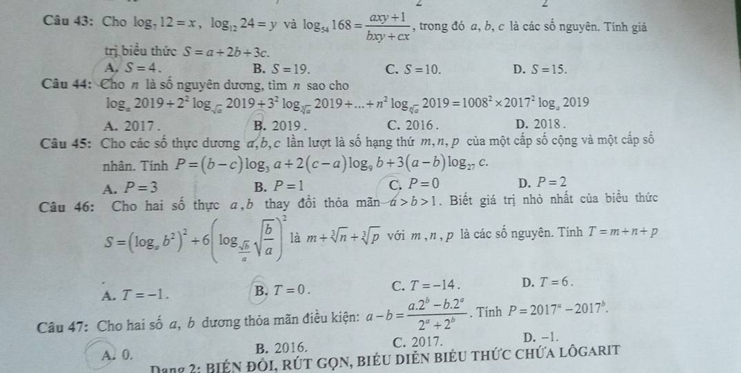 Cho log _712=x,log _1224=y và log _54168= (axy+1)/bxy+cx  , trong đó a, b, c là các số nguyên. Tính giá
trị biểu thức S=a+2b+3c.
A, S=4. B. S=19. C. S=10. D. S=15.
Câu 44: Cho n là số nguyên dương, tìm n sao cho
log _a2019+2^2log _sqrt(a)2019+3^2log _sqrt[3](a)2019+...+n^2log _sqrt[4](a)2019=1008^2* 2017^2log _a2019
A. 2017 . B. 2019 . C. 2016 . D. 2018 .
Câu 45: Cho các số thực dương a,b,c lần lượt là số hạng thứ m,n, p của một cấp số cộng và một cấp số
nhân. Tính P=(b-c)log _3a+2(c-a)log _9b+3(a-b)log _27c.
A. P=3 B. P=1 C. P=0 D. P=2
Câu 46: Cho hai số thực a,b thay đồi thỏa mãn a>b>1. Biết giá trị nhỏ nhất của biểu thức
S=(log _xb^2)^2+6(log _ sqrt(b)/a sqrt(frac b)a)^2 là m+sqrt[3](n)+sqrt[3](p) với m,n, p là các shat o nguyên. Tinh T=m+n+p
A. T=-1. B. T=0. C. T=-14. D. T=6.
Câu 47: Cho hai số a, b dương thỏa mãn điều kiện: a-b= (a.2^b-b.2^a)/2^a+2^b . Tính P=2017^a-2017^b.
A. 0. B. 2016. C. 2017.
D. -1.
Dang 2: Biện đôi, rút gọn, biểu diễn biểu thức chứa lôgarit