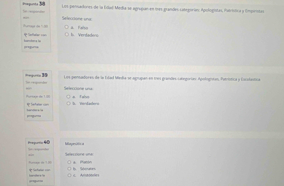 Pregunta 38 Los pensadores de la Edad Media se agrupan en tres grandes categorías: Apologistas, Patrística y Empiristas
Sin respander
sùn Seleccione una:
Puntaje de 1.00 a. Falso
e Señalar con b. Verdadero
bandera la
pregunta
Pregunta 39 Los pensadores de la Edad Media se agrupan en tres grandes categorías: Apologistas, Patrística y Escolastica
Sim responder
aūn Seleccione una:
Puntaje de 1.00 a. Falso
₹ Señalar con b. Verdadero
bandera la
pregunta
Pregunta 40 Mayeútica
Sin respander
wùn Seleccione una:
Puntaje de 1.00 a. Platón
Señalar con b. Sócrates
bandera la c. Aristóteles
pregunta