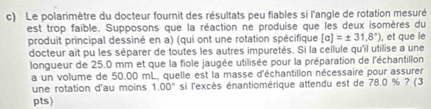 Le polarimètre du docteur fournit des résultats peu fiables si l'angle de rotation mesuré 
est trop faible. Supposons que la réaction ne produise que les deux isomères du 
produit principal dessiné en a) (qui ont une rotation spécifique [a]=± 31.8°) , et que le 
docteur ait pu les séparer de toutes les autres impuretés. Si la cellule qu'il utilise a une 
longueur de 25.0 mm et que la fiole jaugée utilisée pour la préparation de l'échantillon 
a un volume de 50.00 mL, quelle est la masse d'échantillon nécessaire pour assurer 
une rotation d'au moins 1.00° si l'excès énantiomérique attendu est de 78.0 % ? (3 
pts)