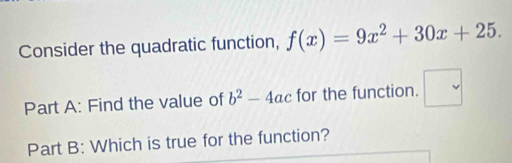 Consider the quadratic function, f(x)=9x^2+30x+25. 
Part A: Find the value of b^2-4ac for the function. □  
Part B: Which is true for the function?