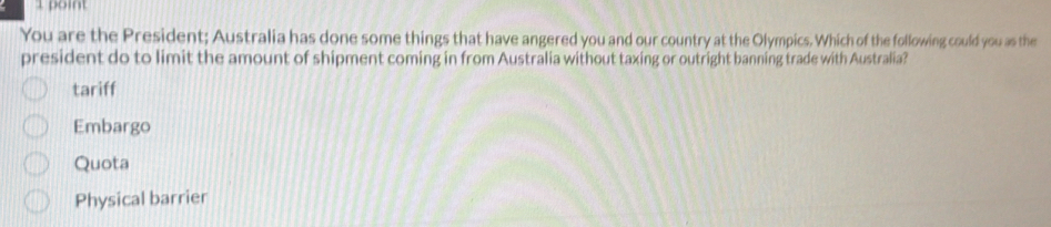 You are the President; Australia has done some things that have angered you and our country at the Olympics. Which of the following could you as the
president do to limit the amount of shipment coming in from Australia without taxing or outright banning trade with Australia?
tariff
Embargo
Quota
Physical barrier