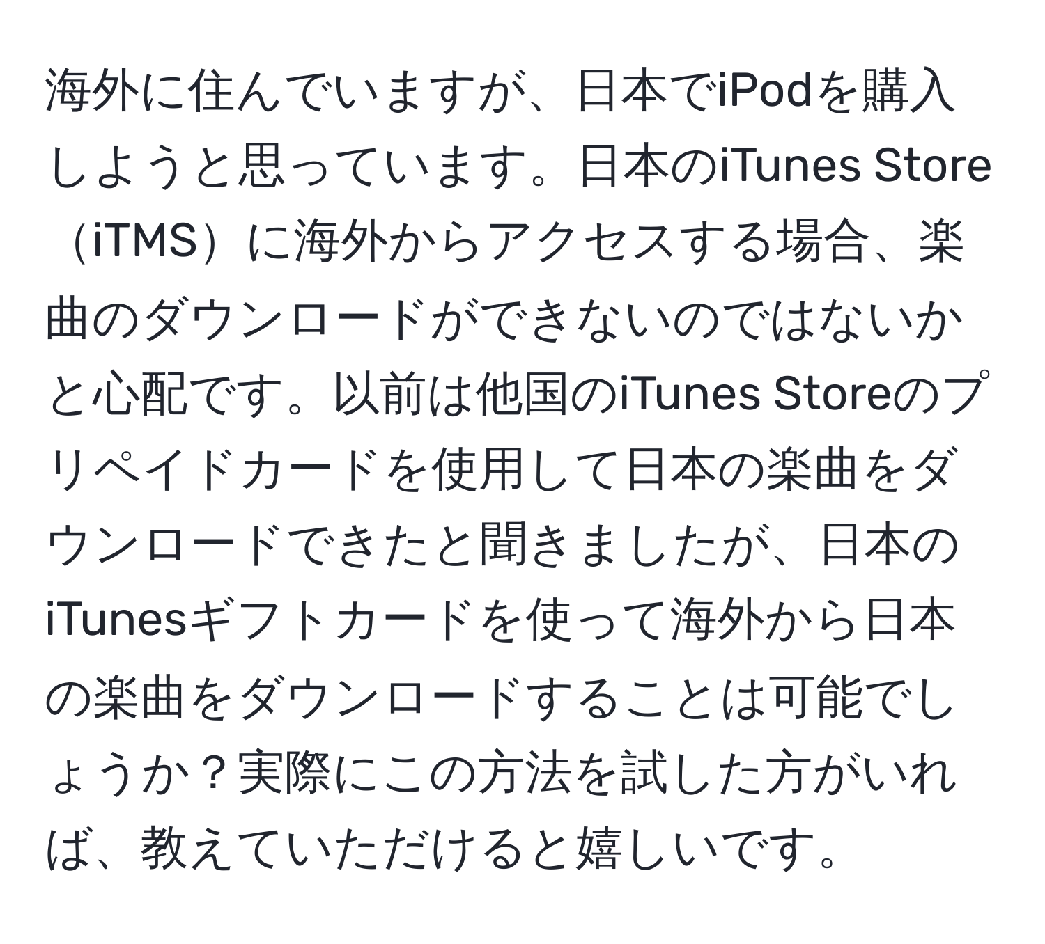 海外に住んでいますが、日本でiPodを購入しようと思っています。日本のiTunes StoreiTMSに海外からアクセスする場合、楽曲のダウンロードができないのではないかと心配です。以前は他国のiTunes Storeのプリペイドカードを使用して日本の楽曲をダウンロードできたと聞きましたが、日本のiTunesギフトカードを使って海外から日本の楽曲をダウンロードすることは可能でしょうか？実際にこの方法を試した方がいれば、教えていただけると嬉しいです。