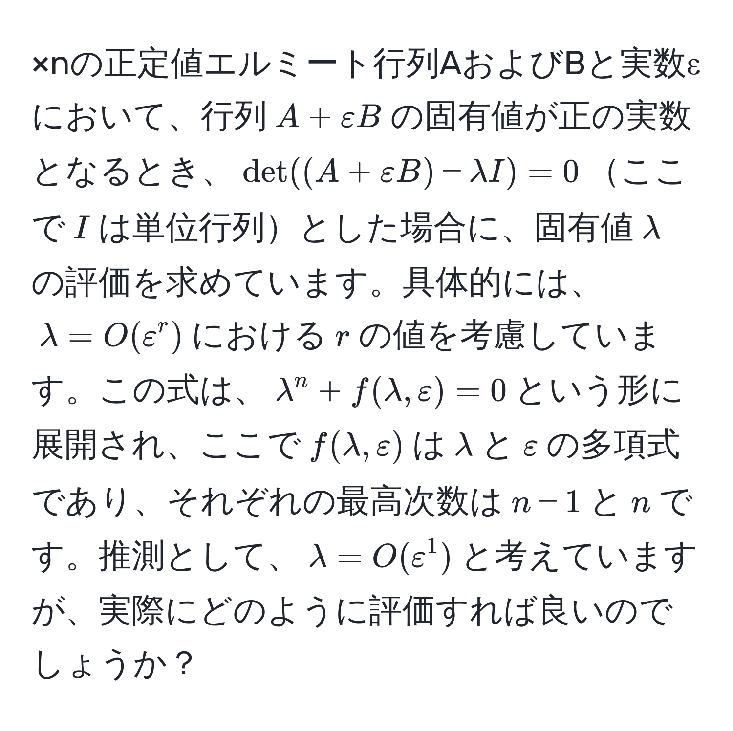 ×nの正定値エルミート行列AおよびBと実数εにおいて、行列$A + varepsilon B$の固有値が正の実数となるとき、$det((A + varepsilon B) - lambda I) = 0$ここで$I$は単位行列とした場合に、固有値$lambda$の評価を求めています。具体的には、$lambda = O(varepsilon^r)$における$r$の値を考慮しています。この式は、$lambda^n + f(lambda, varepsilon) = 0$という形に展開され、ここで$f(lambda, varepsilon)$は$lambda$と$varepsilon$の多項式であり、それぞれの最高次数は$n-1$と$n$です。推測として、$lambda = O(varepsilon^1)$と考えていますが、実際にどのように評価すれば良いのでしょうか？