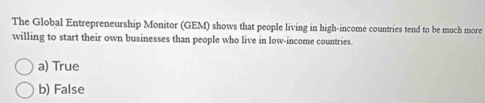 The Global Entrepreneurship Monitor (GEM) shows that people living in high-income countries tend to be much more
willing to start their own businesses than people who live in low-income countries.
a) True
b) False