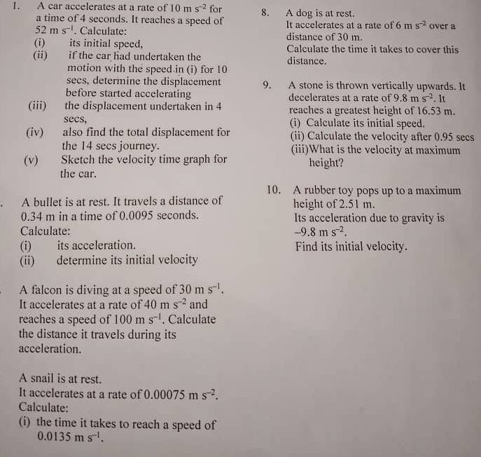 A car accelerates at a rate of 10ms^(-2) for 8. A dog is at rest. 
a time of 4 seconds. It reaches a speed of It accelerates at a rate of 6ms^(-2) over a
52ms^(-1). Calculate: distance of 30 m. 
(i) its initial speed, Calculate the time it takes to cover this 
(ii) if the car had undertaken the distance. 
motion with the speed in (i) for 10
secs, determine the displacement 9. A stone is thrown vertically upwards. It 
before started accelerating decelerates at a rate of 9.8ms^(-2). It 
(iii) the displacement undertaken in 4 reaches a greatest height of 16.53 m. 
secs, (i) Calculate its initial speed. 
(iv) also find the total displacement for (ii) Calculate the velocity after 0.95 secs
the 14 secs journey. (iii)What is the velocity at maximum 
(v) Sketch the velocity time graph for height? 
the car. 
10. A rubber toy pops up to a maximum 
A bullet is at rest. It travels a distance of height of 2.51 m.
0.34 m in a time of 0.0095 seconds. Its acceleration due to gravity is 
*Calculate: -9.8ms^(-2). 
(i) its acceleration. Find its initial velocity. 
(ii) determine its initial velocity 
A falcon is diving at a speed of 30ms^(-1). 
It accelerates at a rate of 40ms^(-2) and 
reaches a speed of 100ms^(-1). Calculate 
the distance it travels during its 
acceleration. 
A snail is at rest. 
It accelerates at a rate of 0.00075ms^(-2). 
Calculate: 
(i) the time it takes to reach a speed of
0.0135ms^(-1).