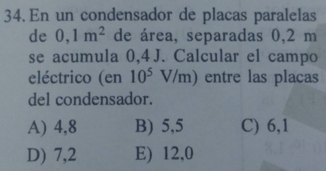 En un condensador de placas paralelas
de 0,1m^2 de área, separadas 0,2 m
se acumula 0,4 J. Calcular el campo
eléctrico (en 10^5V/m) entre las placas
del condensador.
A) 4,8 B) 5,5 C) 6,1
D) 7,2 E) 12,0