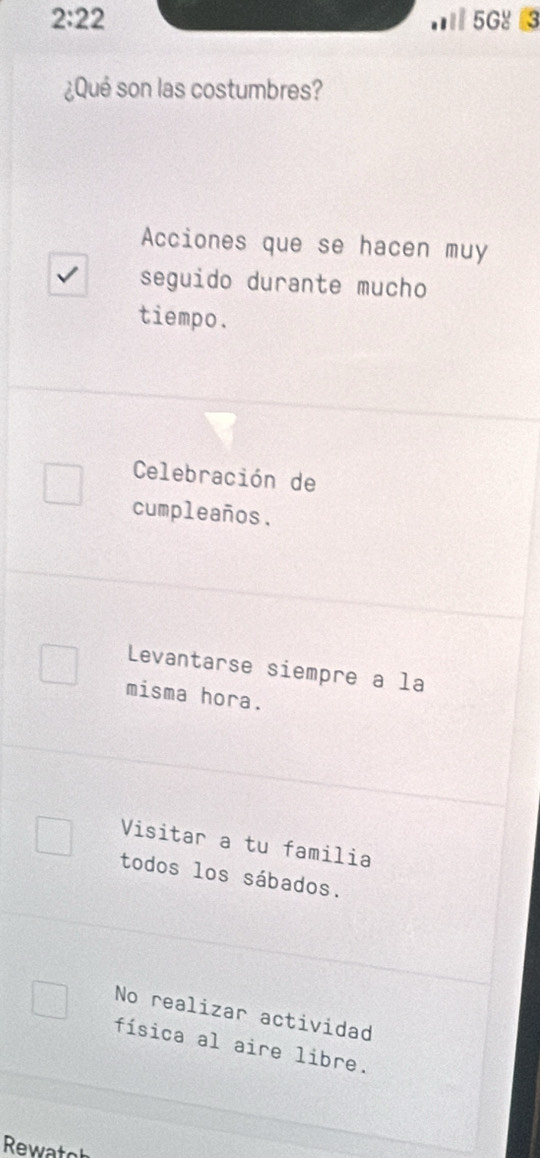 2:22 I 5G४ 3
¿Qué son las costumbres?
Acciones que se hacen muy
seguido durante mucho
tiempo.
Celebración de
cumpleaños.
Levantarse siempre a la
misma hora.
Visitar a tu familia
todos los sábados.
No realizar actividad
física al aire libre.
Rewato