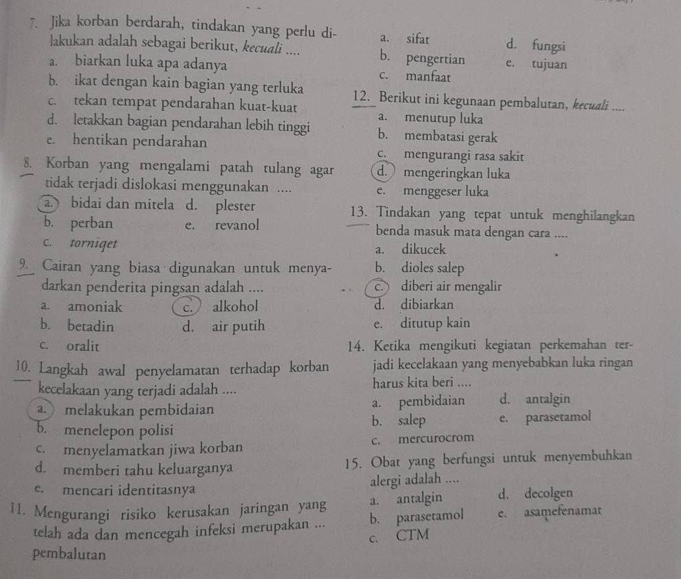 Jika korban berdarah, tindakan yang perlu di- a. sifat d. fungsi
lakukan adalah sebagai berikut, kecuali .... b. pengertian e. tujuan
a. biarkan luka apa adanya c. manfaat
b. ikat dengan kain bagian yang terluka 12. Berikut ini kegunaan pembalutan, kecuali ....
c. tekan tempat pendarahan kuat-kuat
a. menutup luka
d. letakkan bagian pendarahan lebih tinggi b. membatasi gerak
e. hentikan pendarahan
c. mengurangi rasa sakit
8. Korban yang mengalami patah tulang agar d. mengeringkan luka
tidak terjadi dislokasi menggunakan .... e. menggeser luka
a. bidai dan mitela d. plester 13. Tindakan yang tepat untuk menghilangkan
b. perban e. revanol benda masuk mata dengan cara ....
c. torniqet a. dikucek
9. Cairan yang biasa digunakan untuk menya- b. dioles salep
darkan penderita pingsan adalah .... c. diberi air mengalir
a. amoniak c.) alkohol d. dibiarkan
b. betadin d. air putih e. ditutup kain
c. oralit 14. Ketika mengikuti kegiatan perkemahan ter-
10. Langkah awal penyelamatan terhadap korban jadi kecelakaan yang menyebabkan luka ringan
kecelakaan yang terjadi adalah .... harus kita beri ....
a. melakukan pembidaian a. pembidaian d. antalgin
b. salep
b. menelepon polisi e. parasetamol
c. menyelamatkan jiwa korban c. mercurocrom
d. memberi tahu keluarganya 15. Obat yang berfungsi untuk menyembuhkan
e. mencari identitasnya alergi adalah ....
11. Mengurangi risiko kerusakan jaringan yang a. antalgin d. decolgen
telah ada dan mencegah infeksi merupakan ... b. parasetamol e. asamefenamat
c. CTM
pembalutan