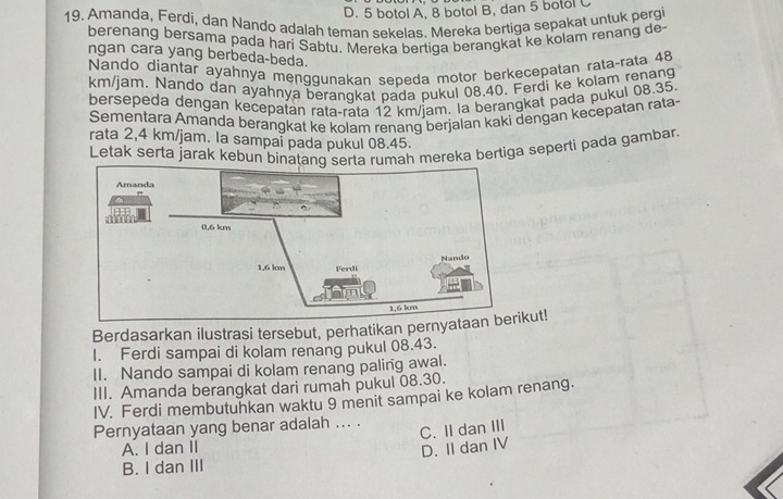 D. 5 botol A, 8 botol B, dan 5 botol C
19. Amanda, Ferdi, dan Nando adalah teman sekelas. Mereka bertiga sepakat untuk pergi
berenang bersama pada hari Sabtu. Mereka bertiqa berangkal ke kolam renang de
ngan cara yang berbeda-beda.
Nando díantar ayahnya menggunakan sepeda motor berkecepatan rata-rata 48
km/jam. Nando dan ayahnya beranqkat pada pukul 08.40. Ferdi ke kolam renang
bersepeda dengan kecepatan rata-rata 12 km /iam. la berangkat pada pukul 08.35
Sementara Amanda berangkat ke kolam renanq berjalan kaki dengan kecepatan rata~
rata 2,4 km/jam. la sampaï pada pukul 08.45.
Letak serta jarak kebun binatang serta rumah mereka bertiga seperti pada gambar.
Berdasarkan ilustrasi tersebut, perhatikan pernyatkut!
I. Ferdi sampai di kolam renang pukul 08.43.
II. Nando sampai di kolam renang paling awal.
III. Amanda berangkat dari rumah pukul 08.30.
IV. Ferdi membutuhkan waktu 9 menit sampai ke kolam renang.
Pernyataan yang benar adalah ... .
A. I dan II C. II dan III
D. II dan IV
B. I dan III