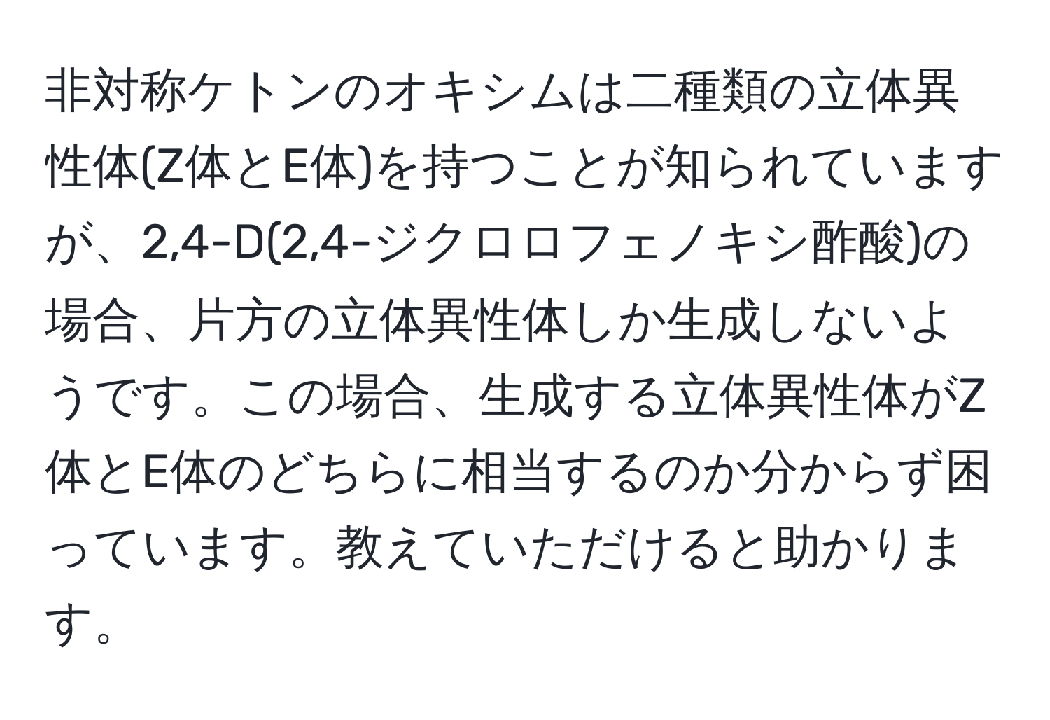 非対称ケトンのオキシムは二種類の立体異性体(Z体とE体)を持つことが知られていますが、2,4-D(2,4-ジクロロフェノキシ酢酸)の場合、片方の立体異性体しか生成しないようです。この場合、生成する立体異性体がZ体とE体のどちらに相当するのか分からず困っています。教えていただけると助かります。