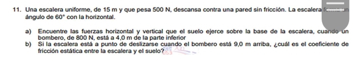 Una escalera uniforme, de 15 m y que pesa 500 N, descansa contra una pared sin fricción. La escalera foma un 
ángulo de 60° con la horizontal. 
a) Encuentre las fuerzas horizontal y vertical que el suelo ejerce sobre la base de la escalera, cuando un 
bombero, de 800 N, está a 4,0 m de la parte inferior 
b) Si la escalera está a punto de deslizarse cuando el bombero está 9,0 m arriba, ¿cuál es el coeficiente de 
fricción estática entre la escalera y el suelo?