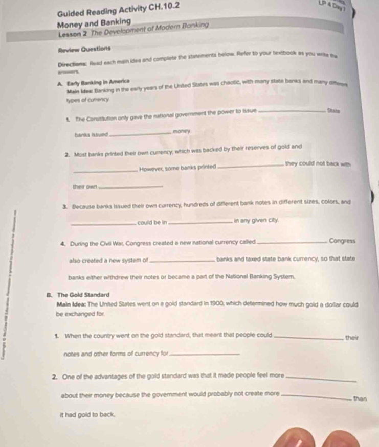 Guided Reading Activity CH.10.2 
LP 4 D9y 
Money and Banking 
Lesson 2 The Development of Modern Banking 
Review Questions 
Directions: Read each main idea and complete the statements below. Refer to your textbook as you with tw 
aroers 
A. Early Banking in America 
Main Idew Banking in the early years of the United States was chaotic, with many state banks and many oiffeen 
types of currency: 
1. The Constitution only gave the national government the power to issue_ 
State 
banks issued_ money 
2. Most banks printed their own currency, which was backed by their reserves of gold and 
_However, some banks printed 
_they could not back with 
their own_ 
3. Because banks issued their own currency, hundreds of different bank notes in different sizes, colors, and 
_could be in_ in any given city. 
4. During the Civil War, Congress created a new national currency called _Congress 
also created a new system of_ banks and taxed state bank currency, so that state 
banks either withdrew their notes or became a part of the National Banking System. 
B. The Gold Standard 
Main Idea: The United States went on a gold standard in 1900, which determined how much gold a dollar could 
be exchanged for. 
1. When the country went on the gold standard, that meant that people could _their 
notes and other forms of currency for_ 
2. One of the advantages of the gold standard was that it made people feel more_ 
about their money because the goverment would probably not create more_ 
than 
it had gold to back.