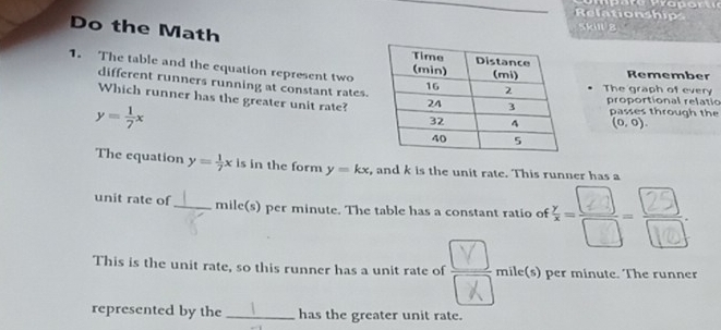 Relationship 
Do the Math 
skil 8 
1. The table and the equation represent twoRemember 
different runners running at constant rates. 
The graph of every 
proportional relatio 
Which runner has the greater unit rate? (0,0).
y= 1/7 x
passes through the 
The equation y= 1/7 x is in the form y=kx , and k is the unit rate. This runner has a 
unit rate of _ mile(s) per minute. The table has a constant ratio of 
This is the unit rate, so this runner has a unit rate of mile(s) per minute. The runner 
represented by the _has the greater unit rate.