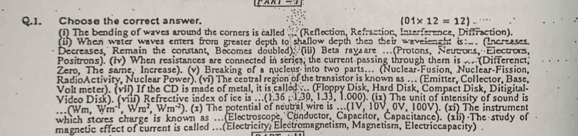 Choose the correct answer.
(01* 12=12). 
(i) The bending of waves around the corners is called x^2+x * (Reflection, Refraction, Interference, Diffraction). 
(ii) When water waves enters from greater depth to shallow depth then their wavelenght is:_. (Increases 
Decreases, Remain the constant, Becomes doubled): (iii) Beta ray are ...(Protons, Neutrons, Electrons, 
Positrons). (iv) When resistances are connected in series, the current passing through them is ... (Differenct; 
Zero, The same, Increase). (v) Breaking of a nucleus into two parts... (Nuclear-Fusion, Nuclear-Fission, 
RadioActivity, Nuclear Power). (vi) The central region of the transistor is known as .. (Emitter, Collector, Base, 
Volt meter). (vil) If the CD is made of metal, it is called ... (Floppy Disk, Hard Disk, Compact Disk, Ditigital 
Video Disk). (viil) Refrective index of ice is .( (1.36; 1.30, 1.33 , 1.000). (ix) The unit of intensity of sound is.(Wm,Wm^(-1), Wm^2, Wm^(-2)). (x) The potential of neutral wire is ... (1V,10V,0V ,100V).(xi) The instrument 
which stores charge is known as .. (Electroscope Conductor, Capacitor, Capacitance). (xii) The study of 
magnetic effect of current is called ... (Electricity, Electromagnetism, Magnetism, Electriccapacity)