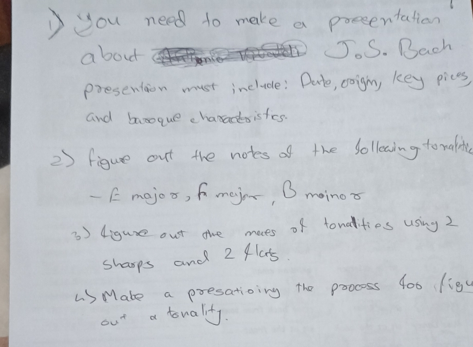 )you need to make a preeentation 
about JJ.S. Bach 
presention must include: Dato, coign, key pices 
and banoque characsisfies. 
2) figue out the notes of the folleaing to nalite 
- E mejoo, fmejor, O moinor 
3) 4igure out the moes of tonalities using 2
sharps and 2 flats. 
LS Mate a presatioing the poocess 400 (igc 
out a tonality.