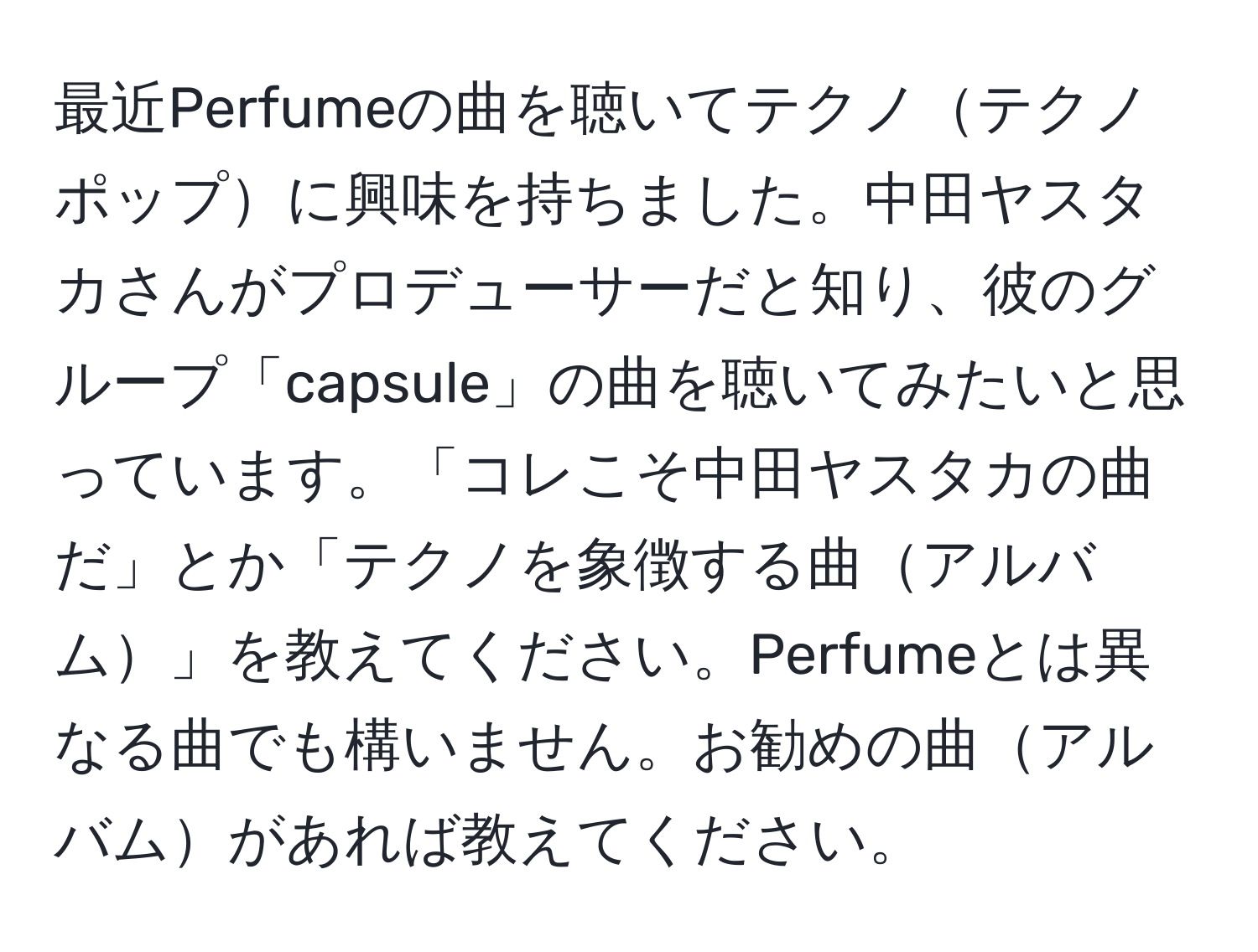 最近Perfumeの曲を聴いてテクノテクノポップに興味を持ちました。中田ヤスタカさんがプロデューサーだと知り、彼のグループ「capsule」の曲を聴いてみたいと思っています。「コレこそ中田ヤスタカの曲だ」とか「テクノを象徴する曲アルバム」を教えてください。Perfumeとは異なる曲でも構いません。お勧めの曲アルバムがあれば教えてください。